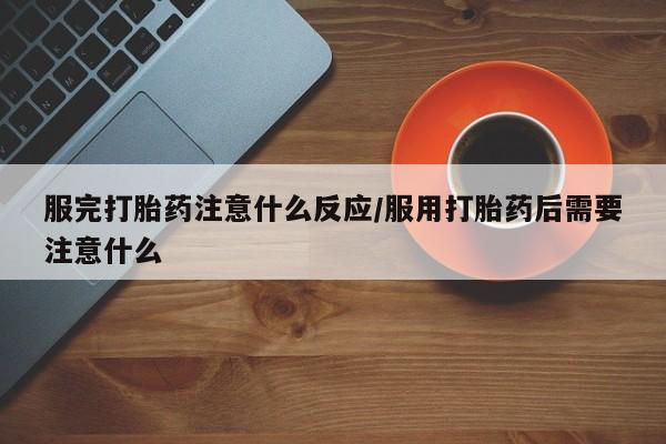 堕胎药微信服完打胎药注意什么反应/服用打胎药后需要注意什么