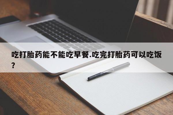 堕胎药微信吃打胎药能不能吃早餐.吃完打胎药可以吃饭？