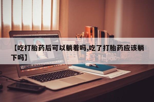 堕胎药微信【吃打胎药后可以躺着吗,吃了打胎药应该躺下吗】