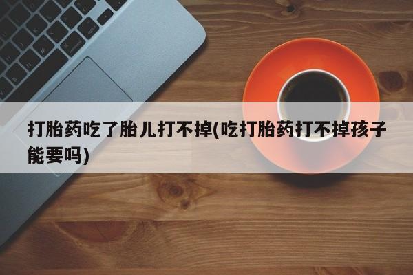 堕胎药微信打胎药吃了胎儿打不掉(吃打胎药打不掉孩子能要吗)