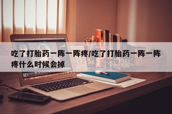 堕胎药微信吃了打胎药一阵一阵疼/吃了打胎药一阵一阵疼什么时候会掉