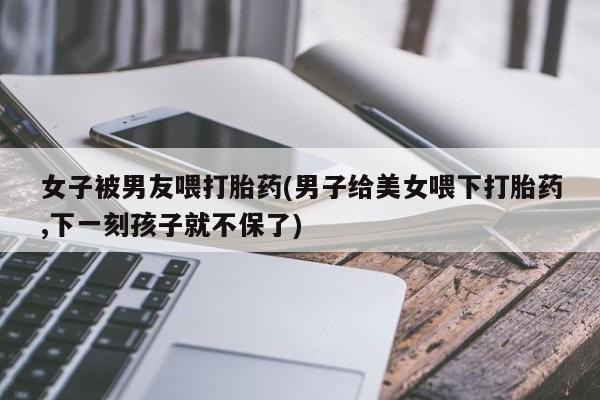 堕胎药微信女子被男友喂打胎药(男子给美女喂下打胎药,下一刻孩子就不保了)