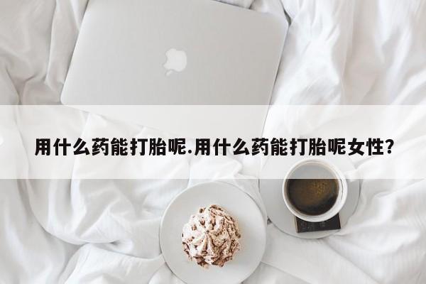堕胎药微信用什么药能打胎呢.用什么药能打胎呢女性？