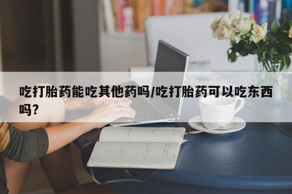 堕胎药微信吃打胎药能吃其他药吗/吃打胎药可以吃东西吗?