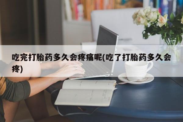 堕胎药微信吃完打胎药多久会疼痛呢(吃了打胎药多久会疼)