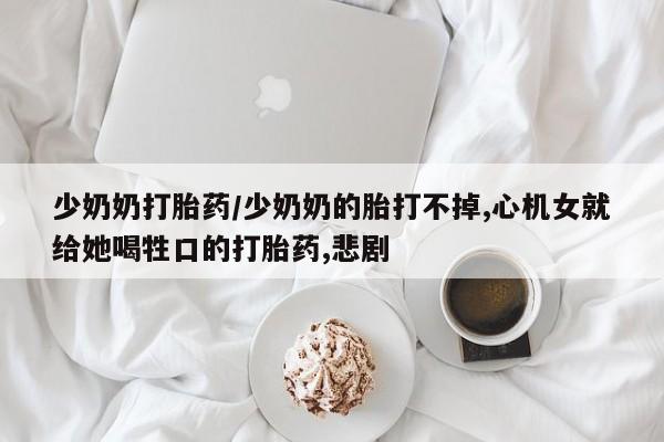 堕胎药微信少奶奶打胎药/少奶奶的胎打不掉,心机女就给她喝牲口的打胎药,悲剧
