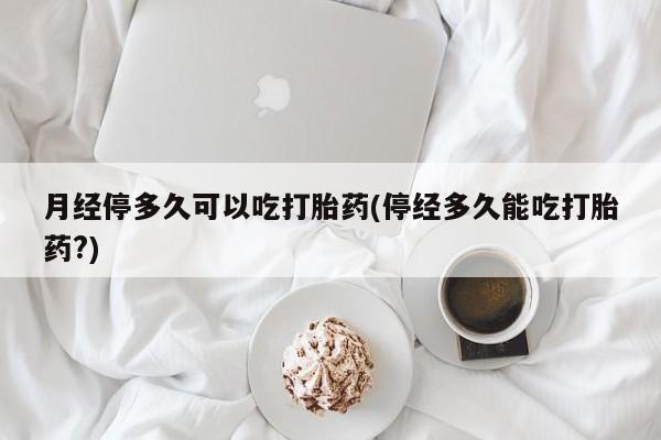 堕胎药微信月经停多久可以吃打胎药(停经多久能吃打胎药?)
