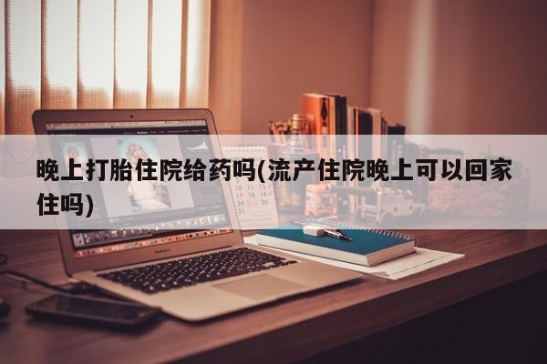 堕胎药微信晚上打胎住院给药吗(流产住院晚上可以回家住吗)