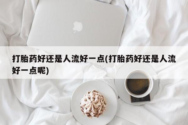 堕胎药微信打胎药好还是人流好一点(打胎药好还是人流好一点呢)