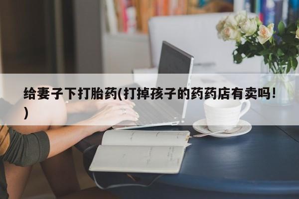 堕胎药微信给妻子下打胎药(打掉孩子的药药店有卖吗!)