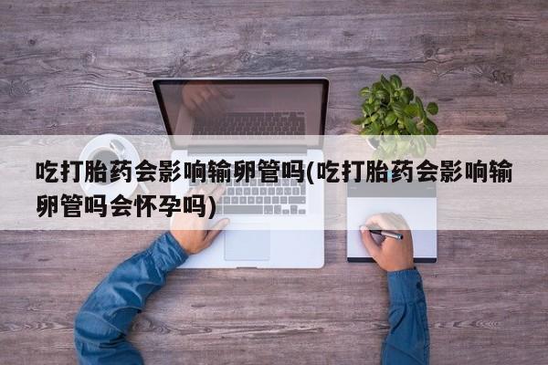 堕胎药微信吃打胎药会影响输卵管吗(吃打胎药会影响输卵管吗会怀孕吗)