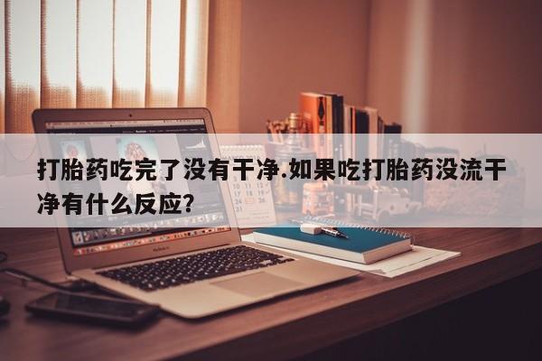 堕胎药微信打胎药吃完了没有干净.如果吃打胎药没流干净有什么反应？