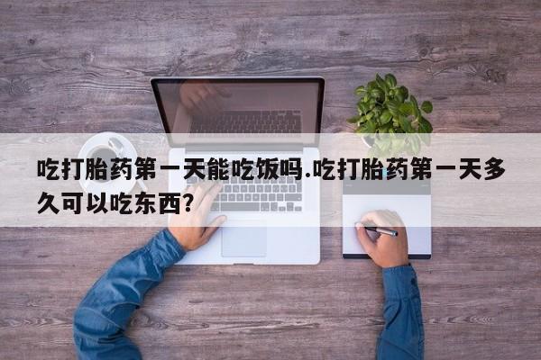 堕胎药微信吃打胎药第一天能吃饭吗.吃打胎药第一天多久可以吃东西？