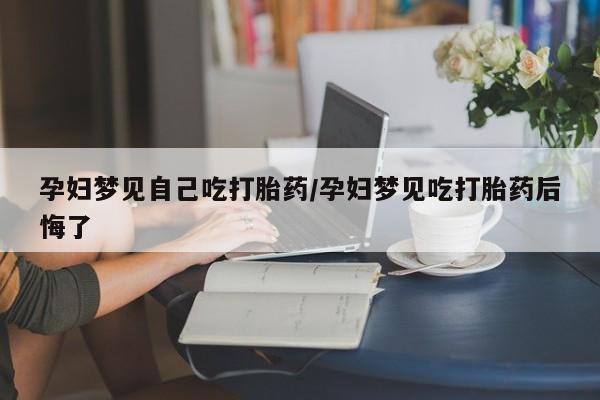 堕胎药微信孕妇梦见自己吃打胎药/孕妇梦见吃打胎药后悔了