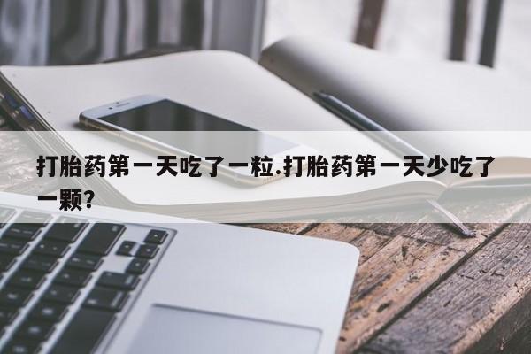 堕胎药微信打胎药第一天吃了一粒.打胎药第一天少吃了一颗？