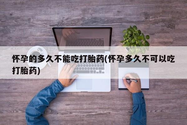 堕胎药微信怀孕的多久不能吃打胎药(怀孕多久不可以吃打胎药)
