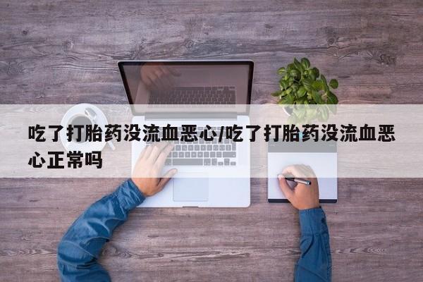 堕胎药微信吃了打胎药没流血恶心/吃了打胎药没流血恶心正常吗