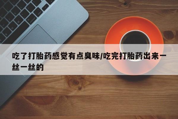 堕胎药微信吃了打胎药感觉有点臭味/吃完打胎药出来一丝一丝的