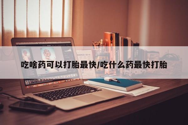 堕胎药微信吃啥药可以打胎最快/吃什么药最快打胎