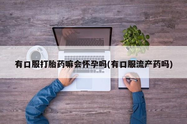 堕胎药微信有口服打胎药嘛会怀孕吗(有口服流产药吗)