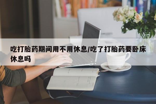 堕胎药微信吃打胎药期间用不用休息/吃了打胎药要卧床休息吗