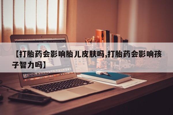 堕胎药微信【打胎药会影响胎儿皮肤吗,打胎药会影响孩子智力吗】