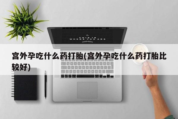 堕胎药微信宫外孕吃什么药打胎(宫外孕吃什么药打胎比较好)