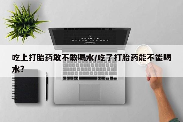 堕胎药微信吃上打胎药敢不敢喝水/吃了打胎药能不能喝水?