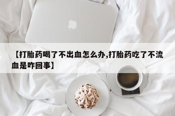 堕胎药微信【打胎药喝了不出血怎么办,打胎药吃了不流血是咋回事】