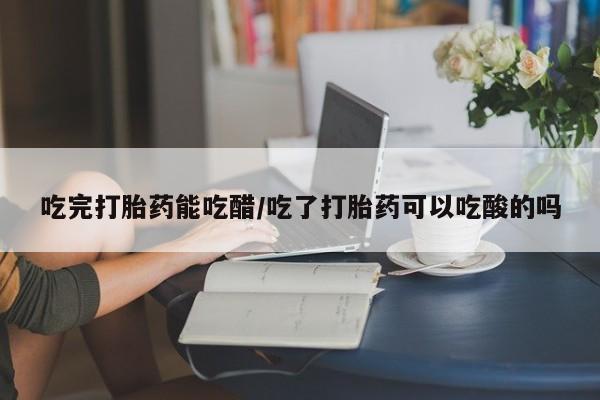 堕胎药微信吃完打胎药能吃醋/吃了打胎药可以吃酸的吗