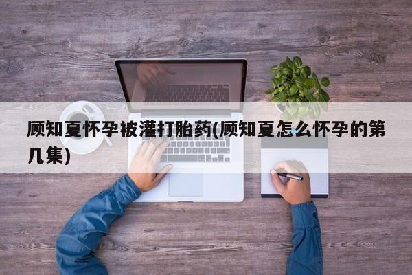 堕胎药微信顾知夏怀孕被灌打胎药(顾知夏怎么怀孕的第几集)