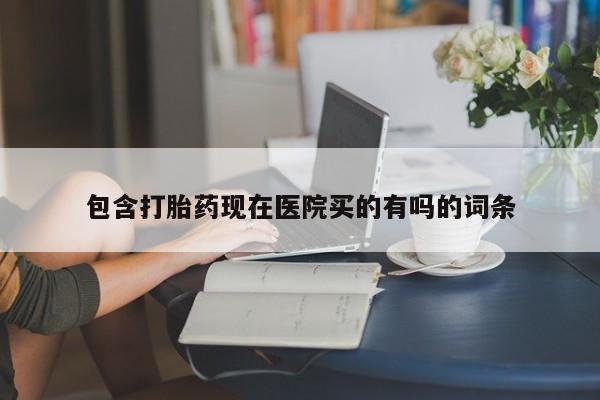 堕胎药微信包含打胎药现在医院买的有吗的词条