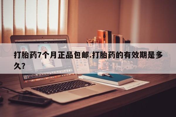 堕胎药微信打胎药7个月正品包邮.打胎药的有效期是多久？