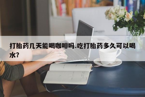 堕胎药微信打胎药几天能喝咖啡吗.吃打胎药多久可以喝水？