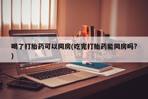 堕胎药微信喝了打胎药可以同房(吃完打胎药能同房吗?)
