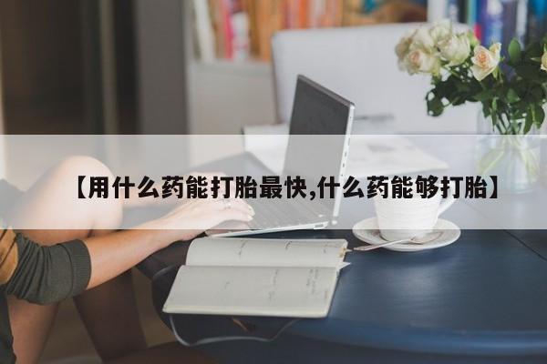 堕胎药微信【用什么药能打胎最快,什么药能够打胎】
