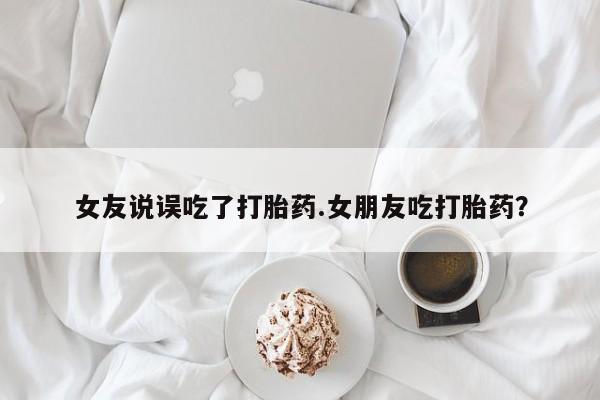 堕胎药微信女友说误吃了打胎药.女朋友吃打胎药？