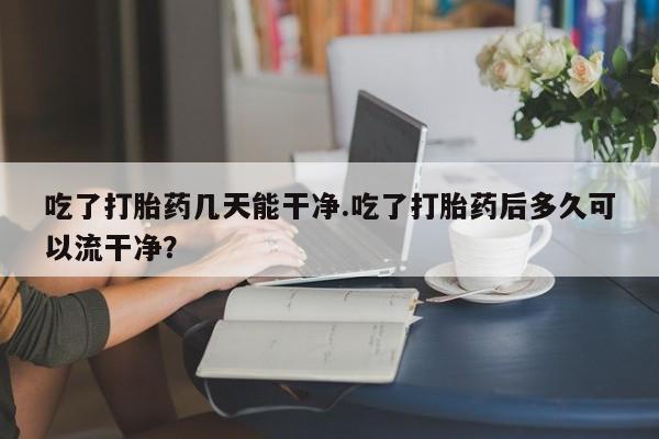堕胎药微信吃了打胎药几天能干净.吃了打胎药后多久可以流干净？