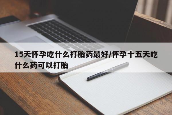 堕胎药微信15天怀孕吃什么打胎药最好/怀孕十五天吃什么药可以打胎