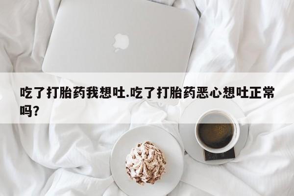 堕胎药微信吃了打胎药我想吐.吃了打胎药恶心想吐正常吗？