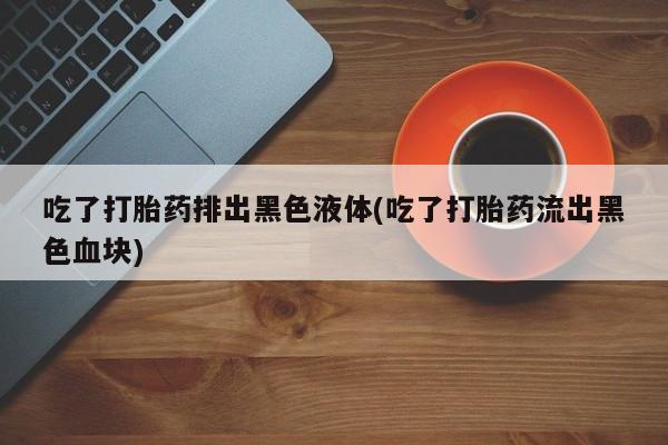 堕胎药微信吃了打胎药排出黑色液体(吃了打胎药流出黑色血块)