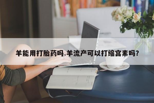堕胎药微信羊能用打胎药吗.羊流产可以打缩宫素吗？