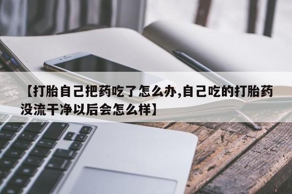 堕胎药微信【打胎自己把药吃了怎么办,自己吃的打胎药没流干净以后会怎么样】