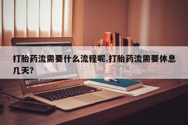 堕胎药微信打胎药流需要什么流程呢.打胎药流需要休息几天？