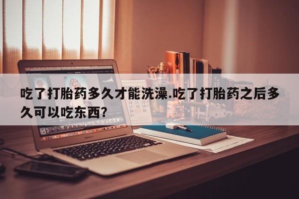 堕胎药微信吃了打胎药多久才能洗澡.吃了打胎药之后多久可以吃东西？
