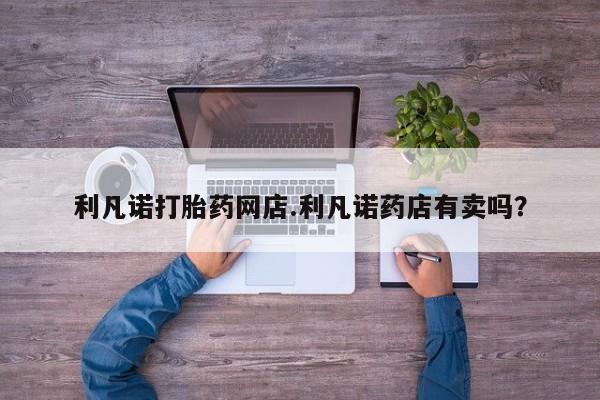 堕胎药微信利凡诺打胎药网店.利凡诺药店有卖吗？