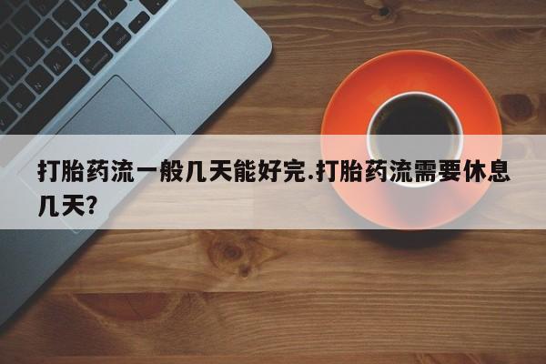 堕胎药微信打胎药流一般几天能好完.打胎药流需要休息几天？