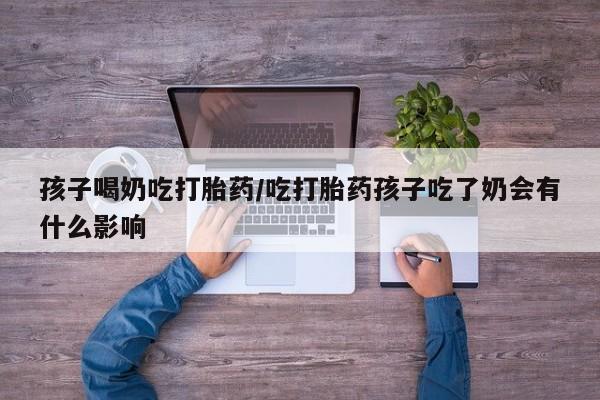 堕胎药微信孩子喝奶吃打胎药/吃打胎药孩子吃了奶会有什么影响