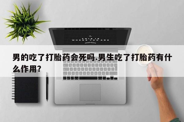 堕胎药微信男的吃了打胎药会死吗.男生吃了打胎药有什么作用？