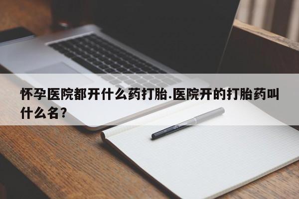堕胎药微信怀孕医院都开什么药打胎.医院开的打胎药叫什么名？